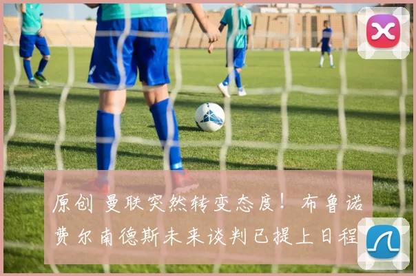 原创 曼联突然转变态度！布鲁诺・费尔南德斯未来谈判已提上日程