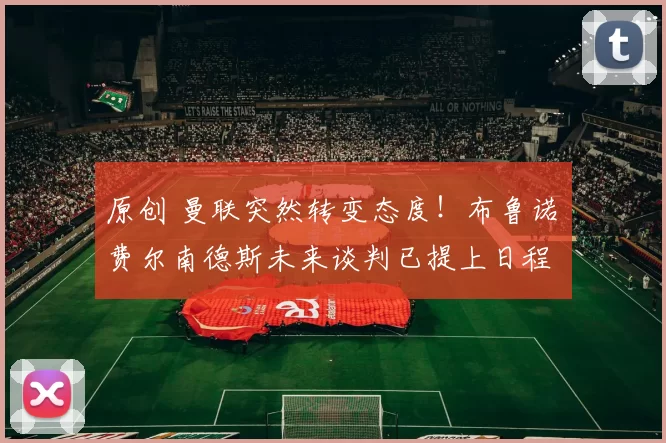 原创 曼联突然转变态度！布鲁诺・费尔南德斯未来谈判已提上日程