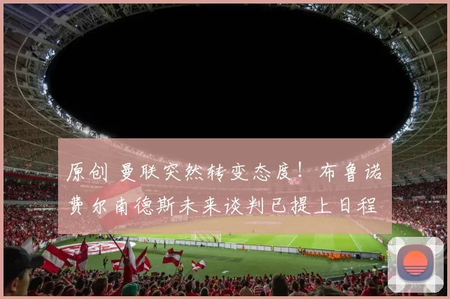 原创 曼联突然转变态度！布鲁诺・费尔南德斯未来谈判已提上日程