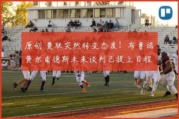 原创 曼联突然转变态度！布鲁诺・费尔南德斯未来谈判已提上日程