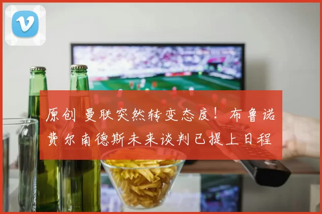 原创 曼联突然转变态度！布鲁诺・费尔南德斯未来谈判已提上日程