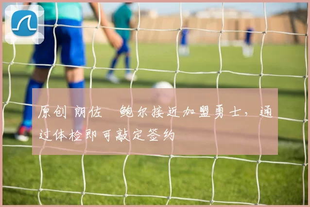 原创 朗佐・鲍尔接近加盟勇士，通过体检即可敲定签约