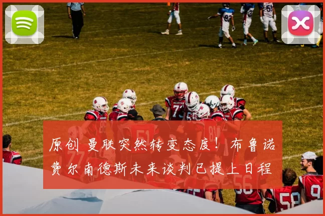 原创 曼联突然转变态度！布鲁诺・费尔南德斯未来谈判已提上日程