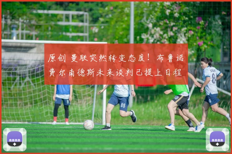 原创 曼联突然转变态度！布鲁诺・费尔南德斯未来谈判已提上日程