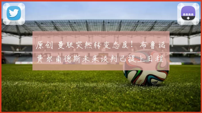 原创 曼联突然转变态度！布鲁诺・费尔南德斯未来谈判已提上日程