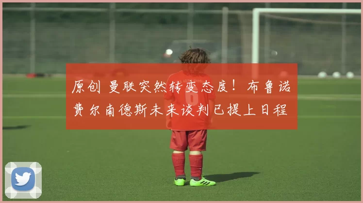 原创 曼联突然转变态度！布鲁诺・费尔南德斯未来谈判已提上日程