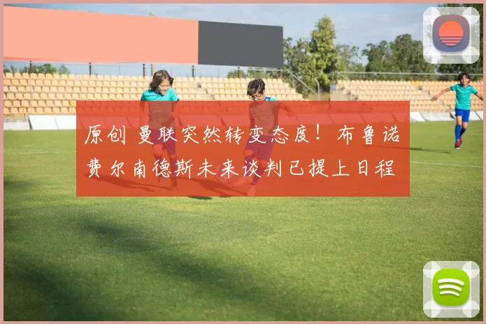 原创 曼联突然转变态度！布鲁诺・费尔南德斯未来谈判已提上日程