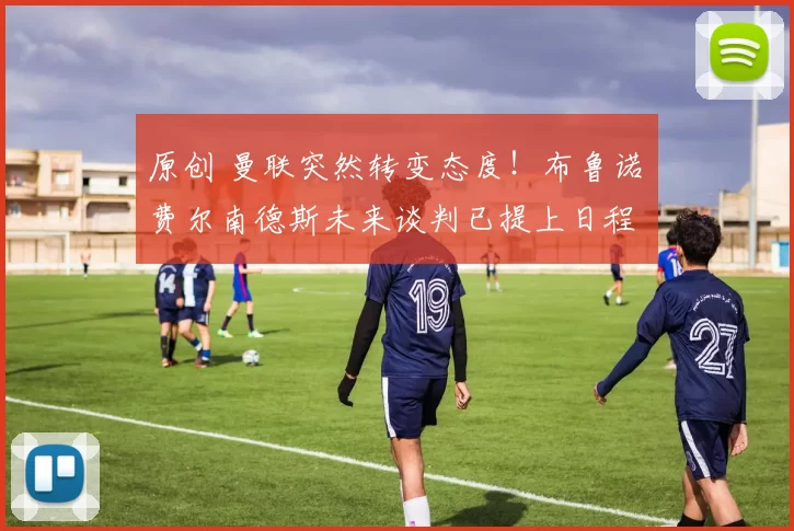 原创 曼联突然转变态度！布鲁诺・费尔南德斯未来谈判已提上日程