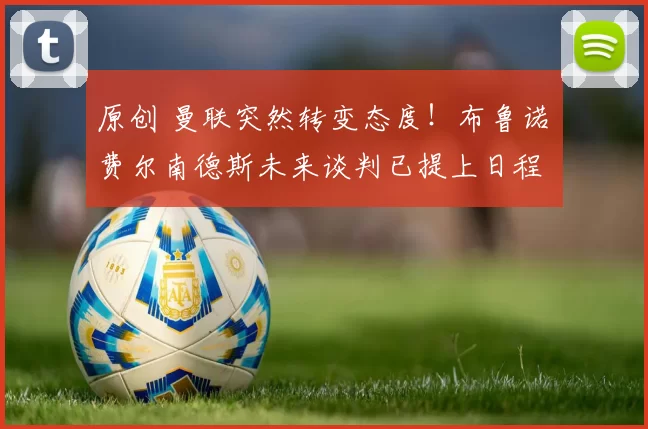 原创 曼联突然转变态度！布鲁诺・费尔南德斯未来谈判已提上日程