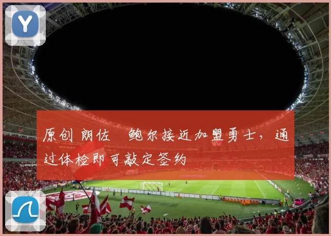 原创 朗佐・鲍尔接近加盟勇士，通过体检即可敲定签约