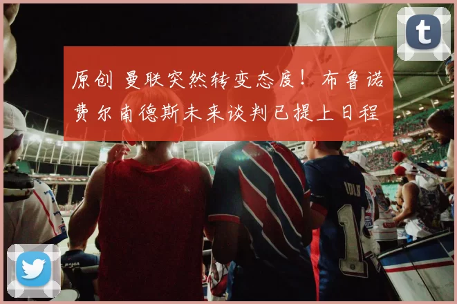 原创 曼联突然转变态度！布鲁诺・费尔南德斯未来谈判已提上日程