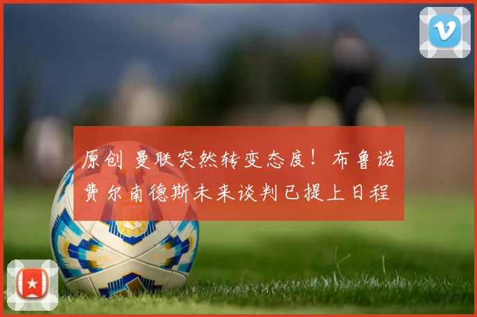 原创 曼联突然转变态度！布鲁诺・费尔南德斯未来谈判已提上日程