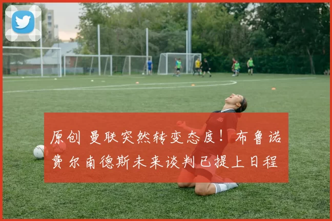 原创 曼联突然转变态度！布鲁诺・费尔南德斯未来谈判已提上日程