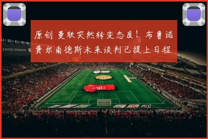 原创 曼联突然转变态度！布鲁诺・费尔南德斯未来谈判已提上日程