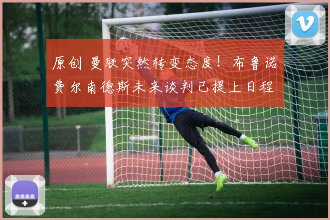 原创 曼联突然转变态度！布鲁诺・费尔南德斯未来谈判已提上日程