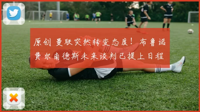 原创 曼联突然转变态度！布鲁诺・费尔南德斯未来谈判已提上日程