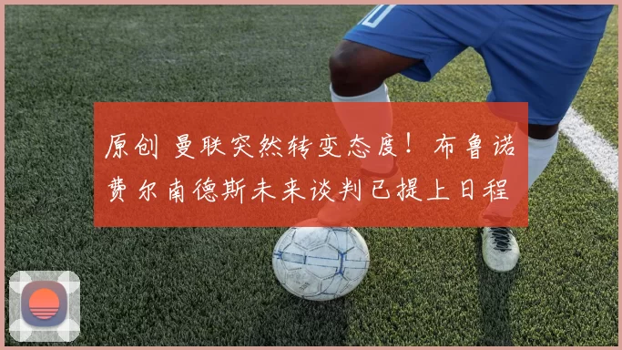 原创 曼联突然转变态度！布鲁诺・费尔南德斯未来谈判已提上日程