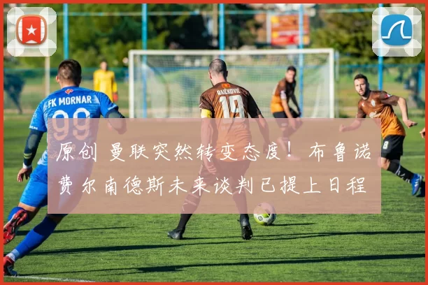 原创 曼联突然转变态度！布鲁诺・费尔南德斯未来谈判已提上日程