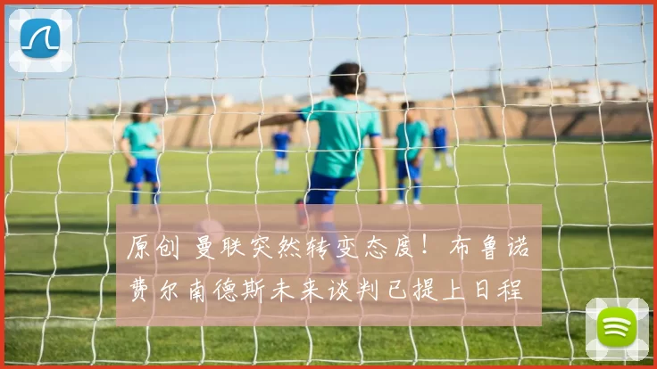 原创 曼联突然转变态度！布鲁诺・费尔南德斯未来谈判已提上日程