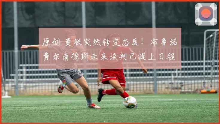 原创 曼联突然转变态度！布鲁诺・费尔南德斯未来谈判已提上日程