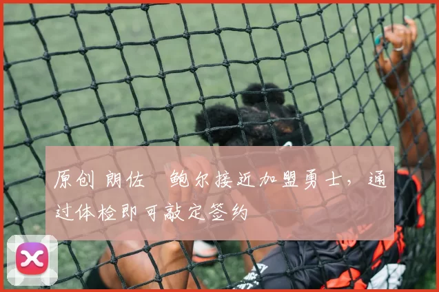 原创 朗佐・鲍尔接近加盟勇士，通过体检即可敲定签约