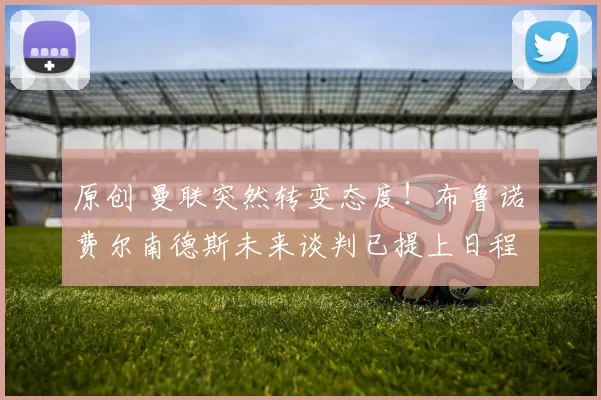 原创 曼联突然转变态度！布鲁诺・费尔南德斯未来谈判已提上日程