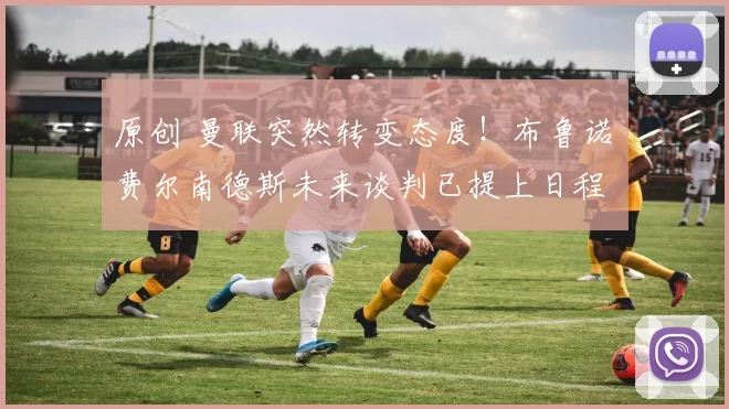 原创 曼联突然转变态度！布鲁诺・费尔南德斯未来谈判已提上日程