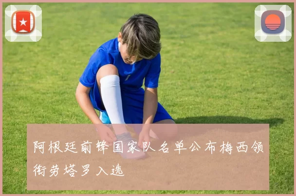 阿根廷前锋国家队名单公布梅西领衔劳塔罗入选