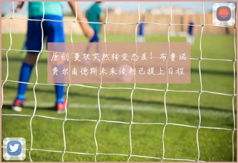 原创 曼联突然转变态度！布鲁诺・费尔南德斯未来谈判已提上日程