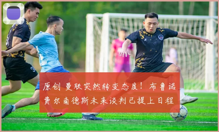 原创 曼联突然转变态度！布鲁诺・费尔南德斯未来谈判已提上日程