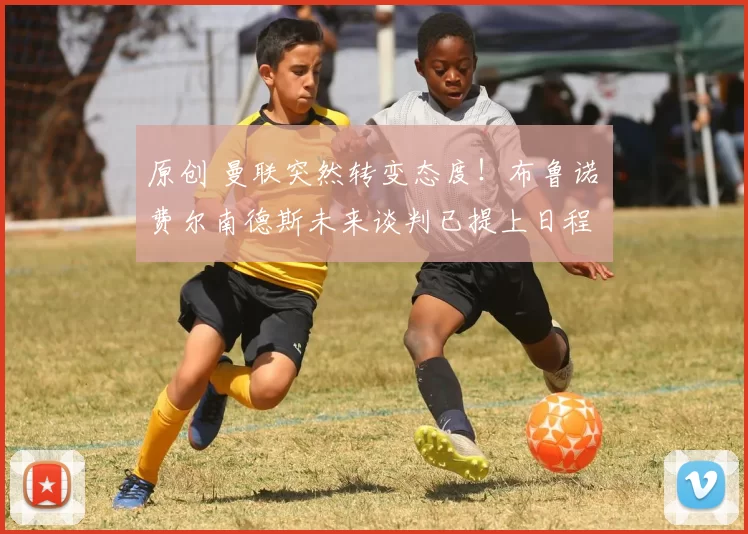 原创 曼联突然转变态度！布鲁诺・费尔南德斯未来谈判已提上日程