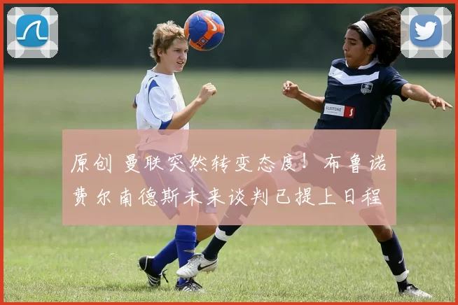 原创 曼联突然转变态度！布鲁诺・费尔南德斯未来谈判已提上日程