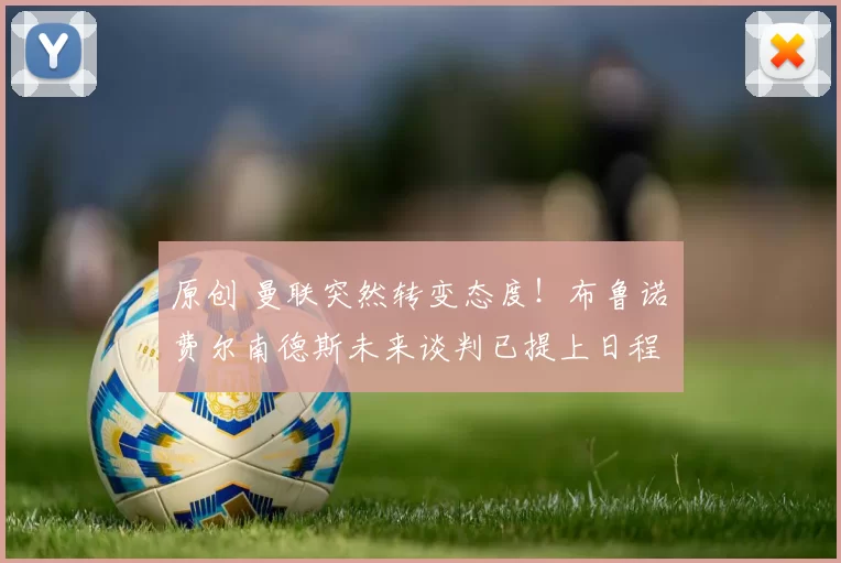 原创 曼联突然转变态度！布鲁诺・费尔南德斯未来谈判已提上日程