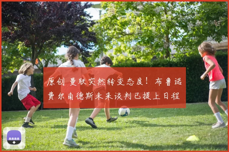 原创 曼联突然转变态度！布鲁诺・费尔南德斯未来谈判已提上日程