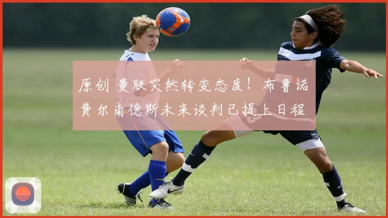 原创 曼联突然转变态度！布鲁诺・费尔南德斯未来谈判已提上日程