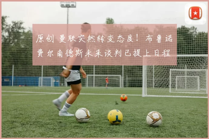 原创 曼联突然转变态度！布鲁诺・费尔南德斯未来谈判已提上日程