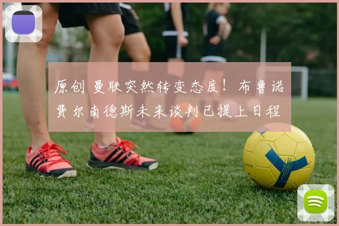 原创 曼联突然转变态度！布鲁诺・费尔南德斯未来谈判已提上日程