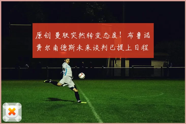 原创 曼联突然转变态度！布鲁诺・费尔南德斯未来谈判已提上日程