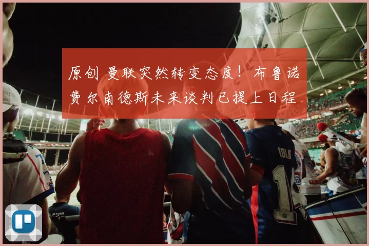 原创 曼联突然转变态度！布鲁诺・费尔南德斯未来谈判已提上日程