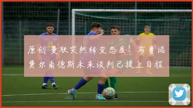 原创 曼联突然转变态度！布鲁诺・费尔南德斯未来谈判已提上日程