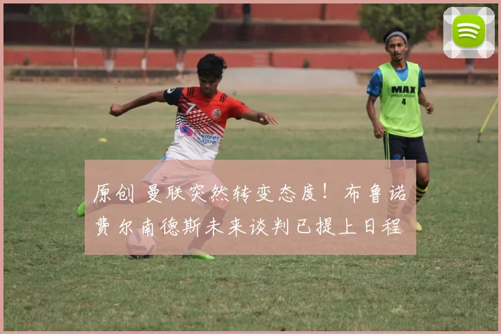 原创 曼联突然转变态度!布鲁诺・费尔南德斯未来谈判已提上日程