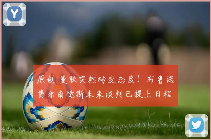 原创 曼联突然转变态度！布鲁诺・费尔南德斯未来谈判已提上日程