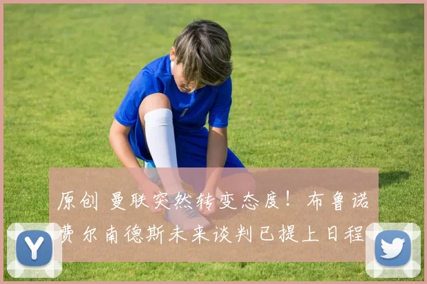 原创 曼联突然转变态度!布鲁诺・费尔南德斯未来谈判已提上日程