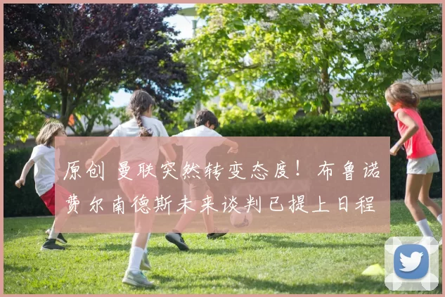 原创 曼联突然转变态度！布鲁诺・费尔南德斯未来谈判已提上日程