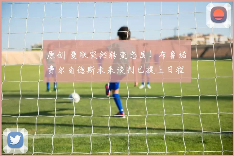 原创 曼联突然转变态度！布鲁诺・费尔南德斯未来谈判已提上日程