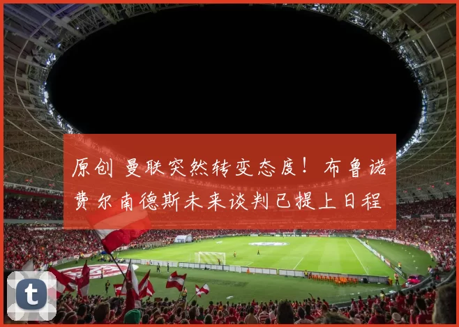 原创 曼联突然转变态度！布鲁诺・费尔南德斯未来谈判已提上日程