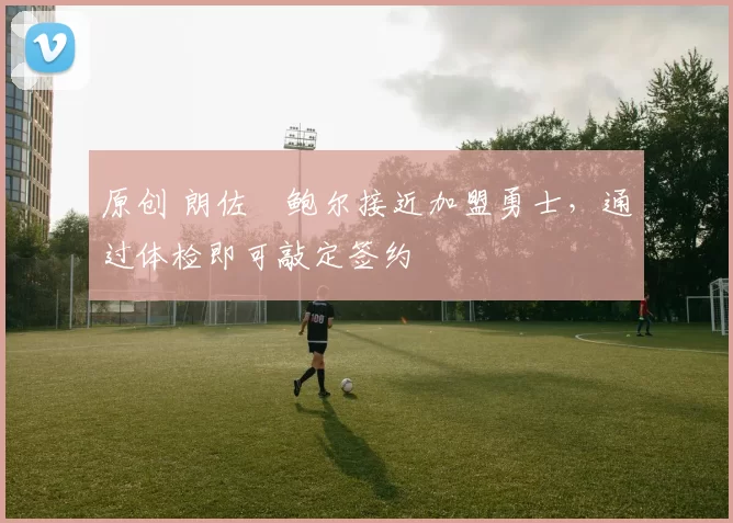 原创 朗佐・鲍尔接近加盟勇士，通过体检即可敲定签约