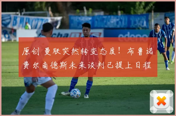 原创 曼联突然转变态度！布鲁诺・费尔南德斯未来谈判已提上日程