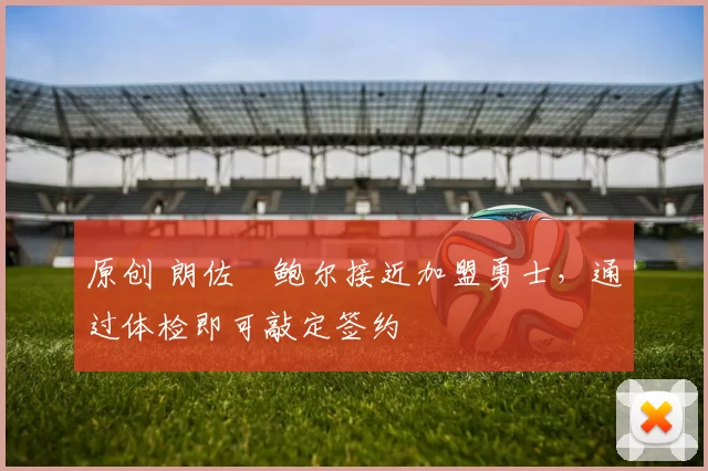 原创 朗佐・鲍尔接近加盟勇士，通过体检即可敲定签约