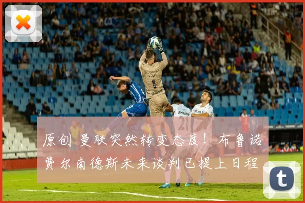 原创 曼联突然转变态度！布鲁诺・费尔南德斯未来谈判已提上日程